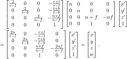 \begin{equation*}\begin{split} &\mathrel{\phantom{=}} \begin{bmatrix}\frac{2}{r - l} & 0 & 0 & -\frac{r + l}{r - l} \\ 0 & \frac{2}{t - b} & 0 & -\frac{t + b}{t - b} \\ 0 & 0 & \frac{2}{n - f} & -\frac{n + f}{n - f} \\ 0 & 0 & 0 & 1\end{bmatrix}\begin{bmatrix}n & 0 & 0 & 0 \\ 0 & n & 0 & 0 \\ 0 & 0 & n + f & -nf \\ 0 & 0 & 1 & 0\end{bmatrix}\begin{bmatrix}x' \\ y' \\ z' \\ 1\end{bmatrix} \\ &= \begin{bmatrix}\frac{2n}{r - l} & 0 & -\frac{r + l}{r - l} & 0 \\ 0 & \frac{2n}{t - b} & -\frac{t + b}{t - b} & 0 \\ 0 & 0 & \frac{n + f}{n - f} & -\frac{2nf}{n - f} \\ 0 & 0 & 1 & 0\end{bmatrix}\begin{bmatrix}x' \\ y' \\ z' \\ 1\end{bmatrix} = \begin{bmatrix}x \\ y \\ z \\ w\end{bmatrix}. \end{split}\end{equation*}