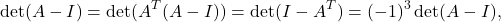 \[ \det(A - I) = \det(A^T(A - I)) = \det(I - A^T) = (-1)^3\det(A - I), \]