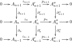 \[ \xymatrix@C=1.4em{ 0 \ar[r] & A_{n + 1} \ar[r]^-{i_{n + 1}} \ar[d]^-{\partial_{n + 1}} & A_{n + 1}' \ar[r]^-{p_{n + 1}} \ar[d]^-{\partial_{n + 1}'} & A_{n + 1}'' \ar[r] \ar[d]^-{\partial_{n + 1}''} & 0 \\ 0 \ar[r] & A_n \ar[r]^-{i_n} \ar[d]^-{\partial_n} & A_n' \ar[r]^-{p_n} \ar[d]^-{\partial_n'} & A_n'' \ar[r] \ar[d]^-{\partial_n''} & 0 \\ 0 \ar[r] & A_{n - 1} \ar[r]^-{i_{n - 1}} & A_{n - 1}' \ar[r]^-{p_{n - 1}} & A_{n - 1}'' \ar[r] & 0 } \]