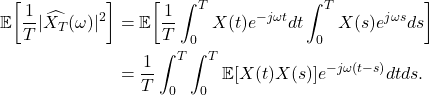 \begin{equation*}\begin{split}  \mathbb{E}\bigg[\frac 1T|\widehat{X_T}(\omega)|^2\bigg] &= \mathbb{E}\bigg[\frac 1T\int_0^TX(t)e^{-j\omega t}dt\int_0^TX(s)e^{j\omega s}ds\bigg] \\ &= \frac 1T\int_0^T\int_0^T \mathbb{E}[X(t)X(s)]e^{-j\omega(t - s)}dtds.  \end{split}\end{equation*}