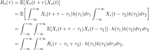 \begin{equation*}\begin{split}  R_o(\tau) &= \mathbb{E}[X_o(t + \tau)X_o(t)] \\ &= \mathbb{E}\bigg[\int_{-\infty}^{+\infty} X_i(t + \tau - \tau_1)h(\tau_1)d\tau_1\int_{-\infty}^{+\infty} X_i(t - \tau_2)h(\tau_2)d\tau_2\bigg] \\ &= \int_{-\infty}^{+\infty}\int_{-\infty}^{+\infty} \mathbb{E}[X_i(t + \tau - \tau_1)X_i(t - \tau_2)] \cdot h(\tau_1)h(\tau_2)d\tau_1d\tau_2 \\ &= \int_{-\infty}^{+\infty}\int_{-\infty}^{+\infty} R_i(\tau - \tau_1 + \tau_2) \cdot h(\tau_1)h(\tau_2)d\tau_1d\tau_2.  \end{split}\end{equation*}